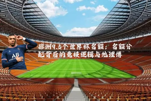 非洲9.5个世界杯名额:名额分配背后的竞技逻辑与地理博弈