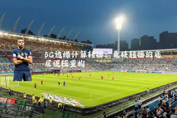 5G边缘计算转播：竞技转播的底层逻辑重构