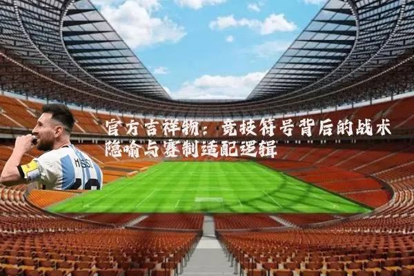 官方吉祥物:竞技符号背后的战术隐喻与赛制适配逻辑