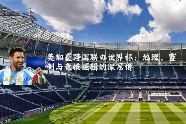 美加墨跨国联办世界杯:地理、赛制与竞技逻辑的深层博弈